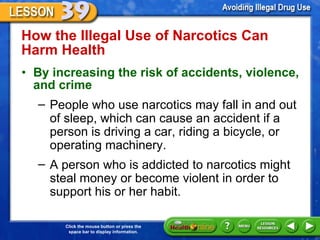 How the Illegal Use of Narcotics Can  Harm Health  By increasing the risk of accidents, violence, and crime    People who use narcotics may fall in and out of sleep, which can cause an accident if a person is driving a car, riding a bicycle, or operating machinery.  A person who is addicted to narcotics might steal money or become violent in order to support his or her habit. 