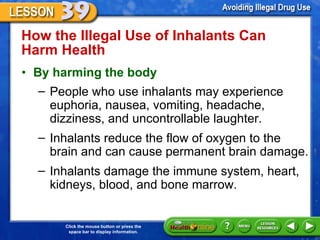 How the Illegal Use of Inhalants Can Harm Health  By harming the body    People who use inhalants may experience euphoria, nausea, vomiting, headache, dizziness, and uncontrollable laughter. Inhalants reduce the flow of oxygen to the brain and can cause permanent brain damage. Inhalants damage the immune system, heart, kidneys, blood, and bone marrow.  