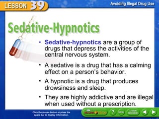 Sedative-Hypnotics Sedative-hypnotics  are a group of drugs that depress the activities of the central nervous system.  A sedative is a drug that has a calming effect on a person ’s behavior.  A hypnotic is a drug that produces drowsiness and sleep.  They are highly addictive and are illegal when used without a prescription. 