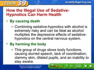 How the Illegal Use of Sedative-Hypnotics Can Harm Health  By causing death    Combining sedative-hypnotics with alcohol is extremely risky and can be fatal as alcohol multiplies the depressive effects of sedative-hypnotics on the central nervous system. By harming the body This group of drugs slows body functions, causing slurred speech, lack of coordination, clammy skin, dilated pupils, and an inability to stay awake. 