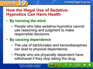 How the Illegal Use of Sedative-Hypnotics Can Harm Health  By harming the mind People who take sedative-hypnotics cannot use reasoning and judgment to make responsible decisions.  By causing dependence The use of barbiturates and benzodiazepines can lead to physical dependence.  People who are physically dependent have withdrawal if they stop taking the drug.  