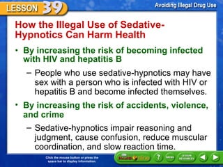 How the Illegal Use of Sedative-Hypnotics Can Harm Health  By increasing the risk of becoming infected with HIV and hepatitis B  People who use sedative-hypnotics may have sex with a person who is infected with HIV or hepatitis B and become infected themselves. By increasing the risk of accidents, violence, and crime    Sedative-hypnotics impair reasoning and judgment, cause confusion, reduce muscular coordination, and slow reaction time. 