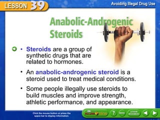 Anabolic-Androgenic Steroids Steroids  are a group of synthetic drugs that are related to hormones. An  anabolic-androgenic steroid  is a steroid used to treat medical conditions. Some people illegally use steroids to build muscles and improve strength, athletic performance, and appearance. 