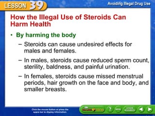 How the Illegal Use of Steroids Can Harm Health  By harming the body Steroids can cause undesired effects for males and females.  In males, steroids cause reduced sperm count, sterility, baldness, and painful urination.  In females, steroids cause missed menstrual periods, hair growth on the face and body, and smaller breasts.  