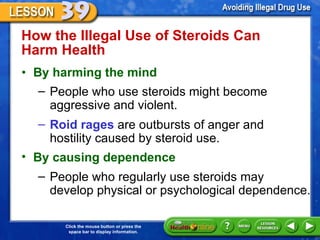 How the Illegal Use of Steroids Can Harm Health  By harming the mind People who use steroids might become aggressive and violent. Roid rages  are outbursts of anger and hostility caused by steroid use. By causing dependence People who regularly use steroids may  develop physical or psychological dependence.  