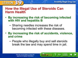How the Illegal Use of Steroids Can Harm Health  By increasing the risk of becoming infected with HIV and hepatitis B  Sharing needles increases the risk of becoming infected with these diseases. By increasing the risk of accidents, violence, and crime  People who illegally buy and sell steroids break the law and may spend time in jail. 
