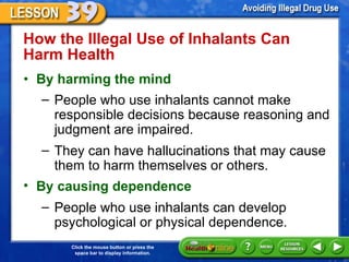 How the Illegal Use of Inhalants Can Harm Health  By harming the mind People who use inhalants cannot make responsible decisions because reasoning and judgment are impaired.  They can have hallucinations that may cause them to harm themselves or others. By causing dependence People who use inhalants can develop psychological or physical dependence.  