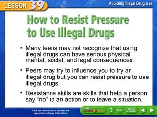 How to Resist Pressure to Use Illegal Drugs Many teens may not recognize that using illegal drugs can have serious physical, mental, social, and legal consequences.  Peers may try to influence you to try an illegal drug but you can resist pressure to use illegal drugs.  Resistance skills are skills that help a person say  “no” to an action or to leave a situation. 