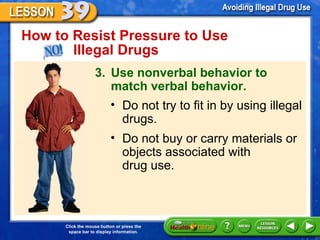 How to Resist Pressure to Use  Illegal Drugs 3. Use nonverbal behavior to match verbal behavior. Do not try to fit in by using illegal drugs. Do not buy or carry materials or objects associated with  drug use. 