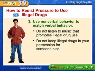 How to Resist Pressure to Use  Illegal Drugs 3. Use nonverbal behavior to match verbal behavior. Do not listen to music that promotes illegal drug use. Do not keep illegal drugs in your possession for  someone else. 