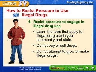How to Resist Pressure to Use  Illegal Drugs 6. Resist pressure to engage in illegal drug use. Learn the laws that apply to illegal drug use in your community and state. Do not buy or sell drugs. Do not attempt to grow or make illegal drugs. 