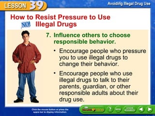 How to Resist Pressure to Use  Illegal Drugs 7. Influence others to choose responsible behavior. Encourage people who pressure you to use illegal drugs to change their behavior. Encourage people who use illegal drugs to talk to their parents, guardian, or other responsible adults about their drug use. 
