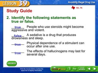 Study Guide 2. Identify the following statements as  true or false. _______  People who use steroids might become  aggressive and violent. _______  A sedative is a drug that produces  drowsiness and sleep.  _______  Physical dependence of a stimulant can  occur after one use. _______  The effects of hallucinogens may last for  several days. true false true true 6A, 7A 