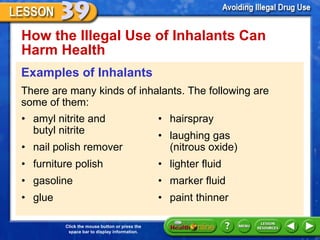 How the Illegal Use of Inhalants Can Harm Health  Examples of Inhalants There are many kinds of inhalants. The following are some of them: • amyl nitrite and  butyl nitrite • nail polish remover • furniture polish • gasoline • glue • hairspray • laughing gas  (nitrous oxide) • lighter fluid  • marker fluid • paint thinner 