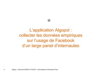 10
L’application Algopol :
collecter les données empiriques
sur l’usage de Facebook
d’un large panel d’internautes
Algopol – Séminaire EHESS 15/12/2014 – Irène Bastard et Christophe Prieur
2
 