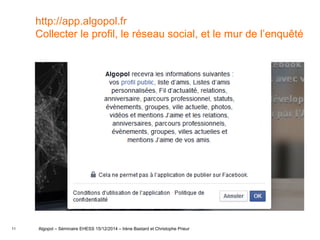 11
http://app.algopol.fr
Collecter le profil, le réseau social, et le mur de l’enquêté
Algopol – Séminaire EHESS 15/12/2014 – Irène Bastard et Christophe Prieur
 