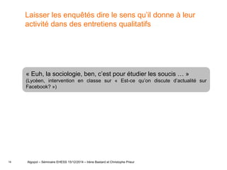16
Laisser les enquêtés dire le sens qu’il donne à leur
activité dans des entretiens qualitatifs
Algopol – Séminaire EHESS 15/12/2014 – Irène Bastard et Christophe Prieur
« Euh, la sociologie, ben, c’est pour étudier les soucis … »
(Lycéen, intervention en classe sur « Est-ce qu’on discute d’actualité sur
Facebook? »)
 