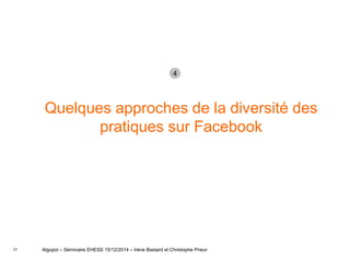 17
Quelques approches de la diversité des
pratiques sur Facebook
Algopol – Séminaire EHESS 15/12/2014 – Irène Bastard et Christophe Prieur
4
 