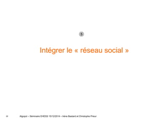 22
Intégrer le « réseau social »
Algopol – Séminaire EHESS 15/12/2014 – Irène Bastard et Christophe Prieur
5
 