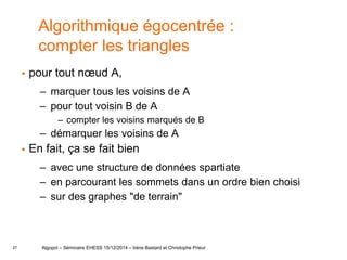 27
Algorithmique égocentrée :
compter les triangles
 pour tout nœud A,
– marquer tous les voisins de A
– pour tout voisin B de A
– compter les voisins marqués de B
– démarquer les voisins de A
 En fait, ça se fait bien
– avec une structure de données spartiate
– en parcourant les sommets dans un ordre bien choisi
– sur des graphes "de terrain"
Algopol – Séminaire EHESS 15/12/2014 – Irène Bastard et Christophe Prieur
 