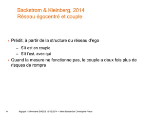 38
Backstrom & Kleinberg, 2014
Réseau égocentré et couple
 Prédit, à partir de la structure du réseau d’ego
– S’il est en couple
– S’il l’est, avec qui
 Quand la mesure ne fonctionne pas, le couple a deux fois plus de
risques de rompre
Algopol – Séminaire EHESS 15/12/2014 – Irène Bastard et Christophe Prieur
 