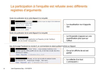 45
La participation à l’enquête est refusée avec différents
registres d’arguments
Issu de la page Facebook du monde.fr, en commentaire du statut publiant l’article sur Algopol
 Ce qu’on affiche de soi est
partiel
 La collecte d’un tout
« omniscient »
 La visualisation ne m’apporte
rien
Suite à la publication de la carte Algopol d’un enquêté
Suite à la publication de la carte Algopol d’un enquêté
 Le hit-parade s’appuie sur une
quantification plus que sur
l’affect
User Experience Day – 10/10/2014
 