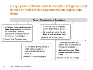 46
Ce qui pose problème dans la réception d’Algopol, c’est
la mise en visibilité des ajustements aux règles auto-
fixées
Age et Ancienneté sur Facebook
 « J’ai une règle que je me suis
fixée dans ma tête : au-dessus
de 10 amis en commun
j’accepte la demande d’amitié;
en dessous j’accepte pas »
(Femme, 1ère Technologique)
 « Non non, moi je ne poste
jamais de photos de groupe …
 Ah si, euh, en fait, je l’ai fait.
Mais c’était au début, hein »
(Femme, 25-34 ans, cadre)
 « J’essaye de poster des
articles pour rendre les gens
intelligents, engagés …
 Mais parfois aussi il faut
mettre une vidéo de foot ,
sinon… »
(Homme, 25-34 ans, cadre)
 « J’avais trop d’amis, alors j’ai
refait un Facebook, et
maintenant je sélectionne
grave »
(Homme, 1ère Technologique)
User Experience Day – 10/10/2014
 