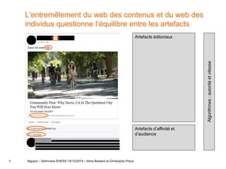 5
L’entremêlement du web des contenus et du web des
individus questionne l’équilibre entre les artefacts
Algopol – Séminaire EHESS 15/12/2014 – Irène Bastard et Christophe Prieur
Artefacts éditoriaux
Artefacts d’affinité et
d’audience
Algorithmes:autoritéetvitesse
 