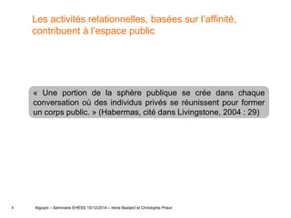 8
Les activités relationnelles, basées sur l’affinité,
contribuent à l’espace public
Algopol – Séminaire EHESS 15/12/2014 – Irène Bastard et Christophe Prieur
« Une portion de la sphère publique se crée dans chaque
conversation où des individus privés se réunissent pour former
un corps public. » (Habermas, cité dans Livingstone, 2004 : 29)
 