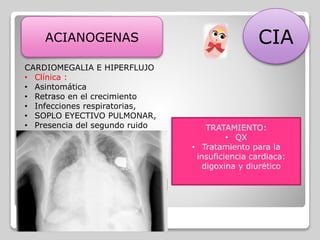 ACIANOGENAS CIA
CARDIOMEGALIA E HIPERFLUJO
• Clínica :
• Asintomática
• Retraso en el crecimiento
• Infecciones respiratorias,
• SOPLO EYECTIVO PULMONAR,
• Presencia del segundo ruido
Diagnostico:
• Rx. Cardiomegalia y flujo al
pulmon
• Electro cardiograma: Bloqueo de
rama derecha y haz de His.
TRATAMIENTO:
• QX
• Tratamiento para la
insuficiencia cardiaca:
digoxina y diurético
 