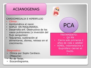 ACIANOGENAS
PCA
CARDIOMEGALIA E HIPERFLUJO
• Clínica :
• Asintomática al nacer.
• SOPLO EN MAQUINARIA.
• Desarrolla enf. Obstructiva de los
vasos pulmonares (x inversión del
flujo sanguíneo)
• Taquipnea, sudoración al
alimentarse, disnea, retraso en el
crecimiento.
Diagnostico:
• Clínica por Soplo Cardiaco.
(Maquina)
• Rx de Torax.
• Ecocardiograma.
TRATAMIENTO:
• QX RN
• Cierra solo primeros 2
años de vida x catéter
• AINEs, indometacina o
ibuprofeno cierran el
Ducto.
• .
 