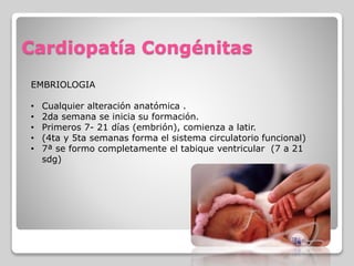 Cardiopatía Congénitas
EMBRIOLOGIA
• Cualquier alteración anatómica .
• 2da semana se inicia su formación.
• Primeros 7- 21 días (embrión), comienza a latir.
• (4ta y 5ta semanas forma el sistema circulatorio funcional)
• 7ª se formo completamente el tabique ventricular (7 a 21
sdg)
 