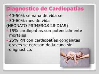 Diagnostico de Cardiopatías
 40-50% semana de vida se
 50-60% mes de vida
(NEONATO PRIMEROS 28 DIAS)
 15% cardiopatías son potencialmente
mortales
 25% RN con cardiopatías congénitas
graves se egresan de la cuna sin
diagnostico.
 