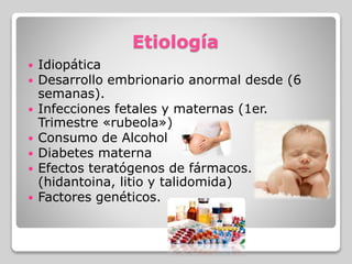 Etiología
 Idiopática
 Desarrollo embrionario anormal desde (6
semanas).
 Infecciones fetales y maternas (1er.
Trimestre «rubeola»)
 Consumo de Alcohol
 Diabetes materna
 Efectos teratógenos de fármacos.
(hidantoina, litio y talidomida)
 Factores genéticos.
 