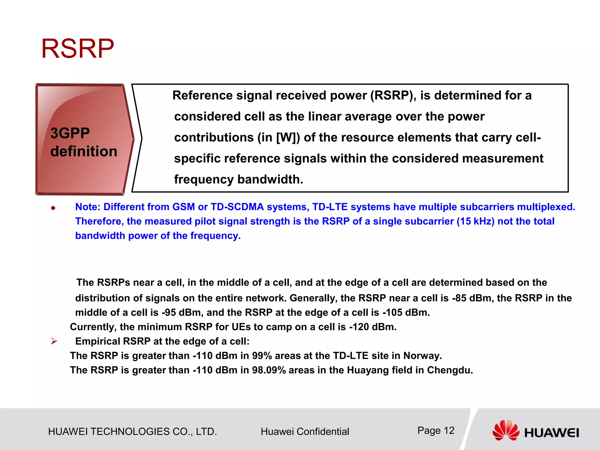 HUAWEI TECHNOLOGIES CO., LTD. Huawei Confidential Page 12
RSRP
 Note: Different from GSM or TD-SCDMA systems, TD-LTE systems have multiple subcarriers multiplexed.
Therefore, the measured pilot signal strength is the RSRP of a single subcarrier (15 kHz) not the total
bandwidth power of the frequency.
The RSRPs near a cell, in the middle of a cell, and at the edge of a cell are determined based on the
distribution of signals on the entire network. Generally, the RSRP near a cell is -85 dBm, the RSRP in the
middle of a cell is -95 dBm, and the RSRP at the edge of a cell is -105 dBm.
Currently, the minimum RSRP for UEs to camp on a cell is -120 dBm.
 Empirical RSRP at the edge of a cell:
The RSRP is greater than -110 dBm in 99% areas at the TD-LTE site in Norway.
The RSRP is greater than -110 dBm in 98.09% areas in the Huayang field in Chengdu.
Reference signal received power (RSRP), is determined for a
considered cell as the linear average over the power
contributions (in [W]) of the resource elements that carry cell-
specific reference signals within the considered measurement
frequency bandwidth.
3GPP
definition
 