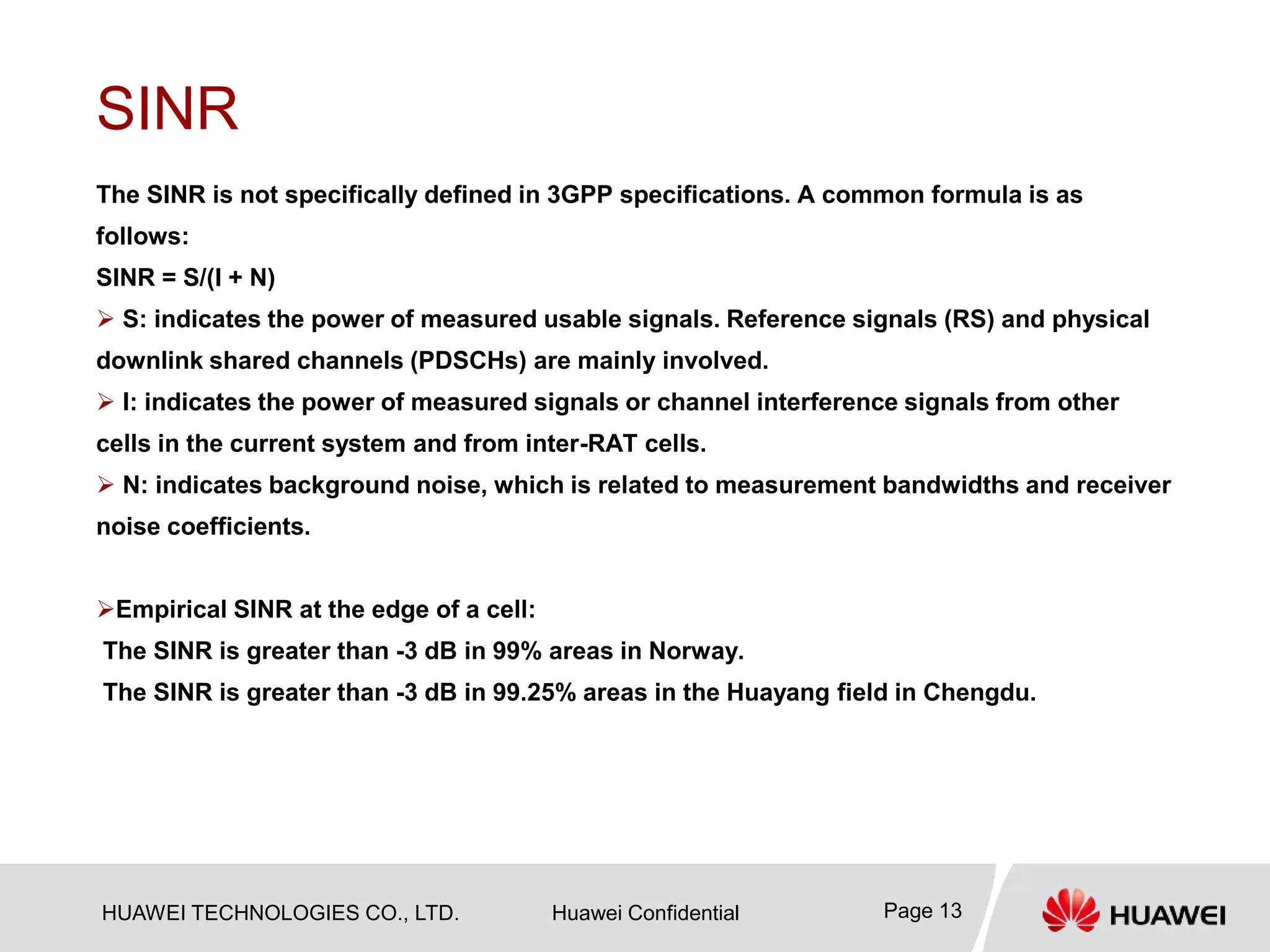 HUAWEI TECHNOLOGIES CO., LTD. Huawei Confidential Page 13
SINR
The SINR is not specifically defined in 3GPP specifications. A common formula is as
follows:
SINR = S/(I + N)
 S: indicates the power of measured usable signals. Reference signals (RS) and physical
downlink shared channels (PDSCHs) are mainly involved.
 I: indicates the power of measured signals or channel interference signals from other
cells in the current system and from inter-RAT cells.
 N: indicates background noise, which is related to measurement bandwidths and receiver
noise coefficients.
Empirical SINR at the edge of a cell:
The SINR is greater than -3 dB in 99% areas in Norway.
The SINR is greater than -3 dB in 99.25% areas in the Huayang field in Chengdu.
 