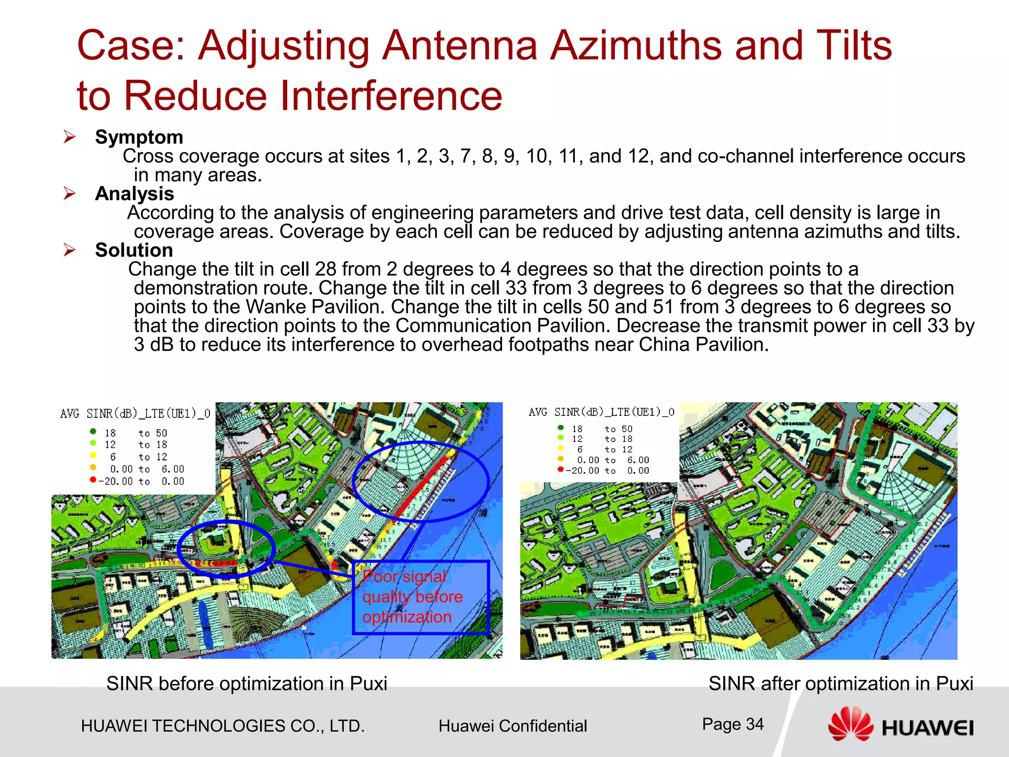 HUAWEI TECHNOLOGIES CO., LTD. Huawei Confidential Page 34
Case: Adjusting Antenna Azimuths and Tilts
to Reduce Interference
 Symptom
Cross coverage occurs at sites 1, 2, 3, 7, 8, 9, 10, 11, and 12, and co-channel interference occurs
in many areas.
 Analysis
According to the analysis of engineering parameters and drive test data, cell density is large in
coverage areas. Coverage by each cell can be reduced by adjusting antenna azimuths and tilts.
 Solution
Change the tilt in cell 28 from 2 degrees to 4 degrees so that the direction points to a
demonstration route. Change the tilt in cell 33 from 3 degrees to 6 degrees so that the direction
points to the Wanke Pavilion. Change the tilt in cells 50 and 51 from 3 degrees to 6 degrees so
that the direction points to the Communication Pavilion. Decrease the transmit power in cell 33 by
3 dB to reduce its interference to overhead footpaths near China Pavilion.
SINR before optimization in Puxi SINR after optimization in Puxi
Poor signal
quality before
optimization
 