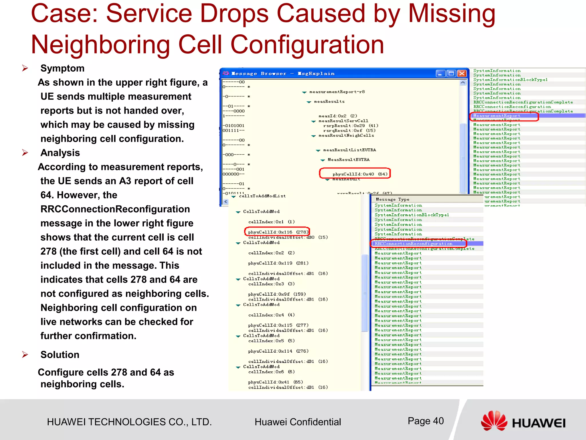 HUAWEI TECHNOLOGIES CO., LTD. Huawei Confidential Page 40
Case: Service Drops Caused by Missing
Neighboring Cell Configuration
 Symptom
As shown in the upper right figure, a
UE sends multiple measurement
reports but is not handed over,
which may be caused by missing
neighboring cell configuration.
 Analysis
According to measurement reports,
the UE sends an A3 report of cell
64. However, the
RRCConnectionReconfiguration
message in the lower right figure
shows that the current cell is cell
278 (the first cell) and cell 64 is not
included in the message. This
indicates that cells 278 and 64 are
not configured as neighboring cells.
Neighboring cell configuration on
live networks can be checked for
further confirmation.
 Solution
Configure cells 278 and 64 as
neighboring cells.
 
