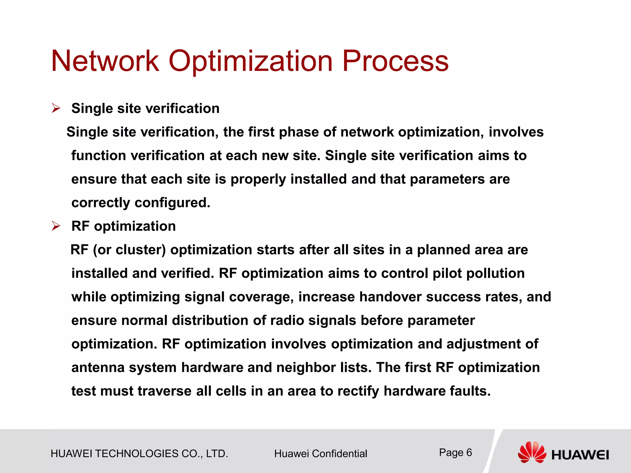 HUAWEI TECHNOLOGIES CO., LTD. Huawei Confidential Page 6
Network Optimization Process
 Single site verification
Single site verification, the first phase of network optimization, involves
function verification at each new site. Single site verification aims to
ensure that each site is properly installed and that parameters are
correctly configured.
 RF optimization
RF (or cluster) optimization starts after all sites in a planned area are
installed and verified. RF optimization aims to control pilot pollution
while optimizing signal coverage, increase handover success rates, and
ensure normal distribution of radio signals before parameter
optimization. RF optimization involves optimization and adjustment of
antenna system hardware and neighbor lists. The first RF optimization
test must traverse all cells in an area to rectify hardware faults.
 