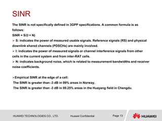 HUAWEI TECHNOLOGIES CO., LTD. Huawei Confidential Page 13
SINR
The SINR is not specifically defined in 3GPP specifications. A common formula is as
follows:
SINR = S/(I + N)
 S: indicates the power of measured usable signals. Reference signals (RS) and physical
downlink shared channels (PDSCHs) are mainly involved.
 I: indicates the power of measured signals or channel interference signals from other
cells in the current system and from inter-RAT cells.
 N: indicates background noise, which is related to measurement bandwidths and receiver
noise coefficients.
Empirical SINR at the edge of a cell:
The SINR is greater than -3 dB in 99% areas in Norway.
The SINR is greater than -3 dB in 99.25% areas in the Huayang field in Chengdu.
 