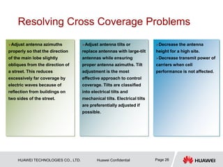 HUAWEI TECHNOLOGIES CO., LTD. Huawei Confidential Page 26
Resolving Cross Coverage Problems
…
Adjust antenna tilts or
replace antennas with large-tilt
antennas while ensuring
proper antenna azimuths. Tilt
adjustment is the most
effective approach to control
coverage. Tilts are classified
into electrical tilts and
mechanical tilts. Electrical tilts
are preferentially adjusted if
possible.
Adjust antenna azimuths
properly so that the direction
of the main lobe slightly
obliques from the direction of
a street. This reduces
excessively far coverage by
electric waves because of
reflection from buildings on
two sides of the street.
Decrease the antenna
height for a high site.
Decrease transmit power of
carriers when cell
performance is not affected.
 