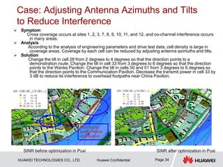 HUAWEI TECHNOLOGIES CO., LTD. Huawei Confidential Page 34
Case: Adjusting Antenna Azimuths and Tilts
to Reduce Interference
 Symptom
Cross coverage occurs at sites 1, 2, 3, 7, 8, 9, 10, 11, and 12, and co-channel interference occurs
in many areas.
 Analysis
According to the analysis of engineering parameters and drive test data, cell density is large in
coverage areas. Coverage by each cell can be reduced by adjusting antenna azimuths and tilts.
 Solution
Change the tilt in cell 28 from 2 degrees to 4 degrees so that the direction points to a
demonstration route. Change the tilt in cell 33 from 3 degrees to 6 degrees so that the direction
points to the Wanke Pavilion. Change the tilt in cells 50 and 51 from 3 degrees to 6 degrees so
that the direction points to the Communication Pavilion. Decrease the transmit power in cell 33 by
3 dB to reduce its interference to overhead footpaths near China Pavilion.
SINR before optimization in Puxi SINR after optimization in Puxi
Poor signal
quality before
optimization
 