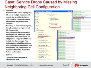 HUAWEI TECHNOLOGIES CO., LTD. Huawei Confidential Page 40
Case: Service Drops Caused by Missing
Neighboring Cell Configuration
 Symptom
As shown in the upper right figure, a
UE sends multiple measurement
reports but is not handed over,
which may be caused by missing
neighboring cell configuration.
 Analysis
According to measurement reports,
the UE sends an A3 report of cell
64. However, the
RRCConnectionReconfiguration
message in the lower right figure
shows that the current cell is cell
278 (the first cell) and cell 64 is not
included in the message. This
indicates that cells 278 and 64 are
not configured as neighboring cells.
Neighboring cell configuration on
live networks can be checked for
further confirmation.
 Solution
Configure cells 278 and 64 as
neighboring cells.
 