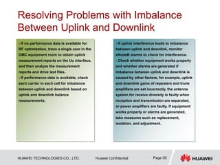 HUAWEI TECHNOLOGIES CO., LTD. Huawei Confidential Page 30
Resolving Problems with Imbalance
Between Uplink and Downlink
…
If no performance data is available for
RF optimization, trace a single user in the
OMC equipment room to obtain uplink
measurement reports on the Uu interface,
and then analyze the measurement
reports and drive test files.
If performance data is available, check
each carrier in each cell for imbalance
between uplink and downlink based on
uplink and downlink balance
measurements.
If uplink interference leads to imbalance
between uplink and downlink, monitor
eNodeB alarms to check for interference.
Check whether equipment works properly
and whether alarms are generated if
imbalance between uplink and downlink is
caused by other factors, for example, uplink
and downlink gains of repeaters and trunk
amplifiers are set incorrectly, the antenna
system for receive diversity is faulty when
reception and transmission are separated,
or power amplifiers are faulty. If equipment
works properly or alarms are generated,
take measures such as replacement,
isolation, and adjustment.
 