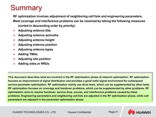 HUAWEI TECHNOLOGIES CO., LTD. Huawei Confidential Page 41
Summary
RF optimization involves adjustment of neighboring cell lists and engineering parameters.
Most coverage and interference problems can be resolved by taking the following measures
(sorted in descending order by priority):
 Adjusting antenna tilts
 Adjusting antenna azimuths
 Adjusting antenna height
 Adjusting antenna position
 Adjusting antenna types
 Adding TMAs
 Adjusting site position
 Adding sites or RRUs
This document describes what are involved in the RF optimization phase of network optimization. RF optimization
focuses on improvement of signal distribution and provides a good radio signal environment for subsequent
service parameter optimization. RF optimization mainly use drive tests, which can be supplemented by other tests.
RF optimization focuses on coverage and handover problems, which can be supplemented by other problems. RF
optimization aims to resolve handover, service drop, access, and interference problems caused by these
problems. Engineering parameters and neighboring cell lists are adjusted in the RF optimization phase, while cell
parameters are adjusted in the parameter optimization phase.
 