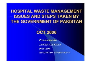 HOSPITAL WASTE MANAGEMENT
HOSPITAL WASTE MANAGEMENT
ISSUES AND STEPS TAKEN BY
ISSUES AND STEPS TAKEN BY
THE GOVERNMENT OF PAKISTAN
THE GOVERNMENT OF PAKISTAN
OCT 2006
OCT 2006
Presentation By:
JAWED ALI KHAN
DIRECTOR
MINISTRY OF ENVIRONMENT
 