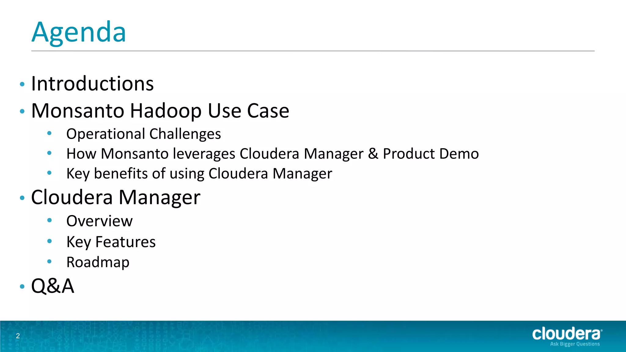 Agenda
• Introductions
• Monsanto Hadoop Use Case
     • Operational Challenges
     • How Monsanto leverages Cloudera Manager & Product Demo
     • Key benefits of using Cloudera Manager
•   Cloudera Manager
     • Overview
     • Key Features
     • Roadmap
•   Q&A

2
 