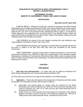 1
[PUBLISHED IN THE GAZETTE OF INDIA, EXTRAORDINARY, PART II,
SECTION 3, SUB-SECTION (i)]
GOVERNMENT OF INDIA
MINISTRY OF ENVIRONMENT, FOREST AND CLIMATE CHANGE
NOTIFICATION
New Delhi, the 04th
April, 2016
G.S.R No. 395 (E). - Whereas the draft rules, namely the Hazardous And Other Wastes
(Management and Transboundary Movement) Rules, 2015, were published by the Government of
India in the Ministry of Environment, Forest and Climate Change vide number G.S.R. 582(E),
dated the 24th
July, 2015 in the Gazette of India, Extraordinary Part II, section 3, sub-section (ii)
inviting objections and suggestions from all persons likely to be affected thereby, before the
expiry of the period of sixty days from the date on which copies of the Gazette containing the said
notification were made available to the public;
AND WHEREAS the copies of the said Gazette containing the said notification were
made available to the public on the 24th
day of July, 2015;
AND WHEREAS the objections and suggestions received within the specified period from
the public in respect of the said draft rules have been duly considered by the Central
Government;
NOW, THEREFORE, in exercise of the powers conferred by sections 6, 8 and 25 of the
Environment (Protection) Act, 1986 (29 of 1986), and in supersession of the Hazardous Wastes
(Management, Handling and Transboundary Movement) Rules, 2008, except as respects things
done or omitted to be done before such supersession, the Central Government hereby makes the
following rules, namely:-
CHAPTER I
PRELIMINARY
1. Short title and commencement. - (1) These rules may be called the Hazardous and
Other Wastes (Management and Transboundary Movement) Rules, 2016.
(2) They shall come into force on the date of their publication in the Official Gazette.
2. Application. - These rules shall apply to the management of hazardous and other wastes
as specified in the Schedules to these rules but shall not apply to -
(a) waste-water and exhaust gases as covered under the provisions of the Water
(Prevention and Control of Pollution) Act, 1974 (6 of 1974) and the Air (Prevention and
Control of Pollution) Act, 1981 (14 of 1981) and the rules made thereunder and as
amended from time to time;
(b) wastes arising out of the operation from ships beyond five kilometres of the relevant
baseline as covered under the provisions of the Merchant Shipping Act, 1958 (44 of
1958) and the rules made thereunder and as amended from time to time;
 