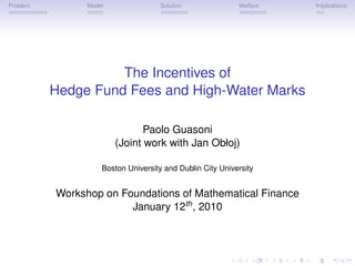 Problem         Model                Solution              Welfare   Implications




                    The Incentives of
          Hedge Fund Fees and High-Water Marks

                               Paolo Guasoni
                        (Joint work with Jan Obłoj)

                    Boston University and Dublin City University


          Workshop on Foundations of Mathematical Finance
                        January 12th , 2010
 