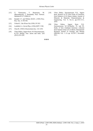 Advance Physics Letter
________________________________________________________________________________
_______________________________________________________________________________________
ISSN (Print) : 2349-1094, ISSN (Online) : 2349-1108, Vol_1, Issue_1, 2014
33
[13] V. Ponnusamy, V. Ramasamy, M.
Dheenathayalu, J. Hemalatha, Nucl. Instrum.
Methods B 217 (2004) 61.
[14] Randall J.T. and Wilkins M.H.F., (1945) Proc.
Roy. Soc. A 184 366.
[15] Urbach F., Ber.Winer IIa (1930) 139 363.
[16] Lushihik L.I., Soviet Phys. (1956) JEPT 3 390
[17] Chen R. (1969) J.Electrochem.Soc. 116 1254.
[18] Vikas Dubey, Jagjeet Kaur; N.S.Suryanarayana,
K.V.R. Murthy, Jour. atoms and mole. 2(4)
(2012) 291-299.
[19] Vikas Dubey, Suryanarayana N.S., Jagjeet
Kaur, Kinetics of TL Glow Peak of Limestone
from Patharia of CG Basin (India), Journal of
Minerals & Materials Characterization &
Engineering, Vol. 9, No.12, pp.1101-1111,
2010.
[20] Vikas Dubey, Jagjeet Kaur, N.S.
Suryanarayana, K.V.R.Murthy; TL and PL
Study of beta irradiated limestone collected
from Semaria mines of C.G.Basin, International
Research Journal of Geology and Mining
(IRJGM) Vol. 1 (1) pp. 012-017, November
2011.

 